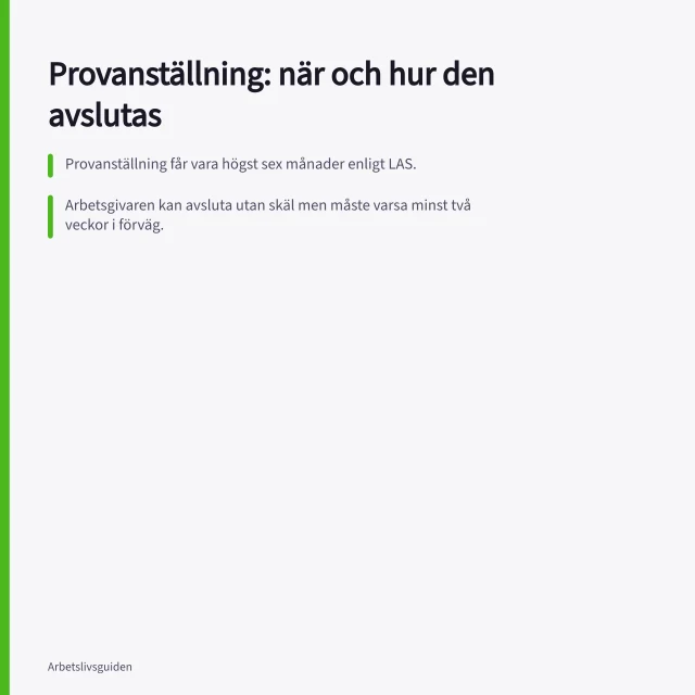 Provanställning: när och hur den avslutas: Provanställning får vara högst sex månader enligt LAS.; Arbetsgivaren kan avsluta utan skäl men måste varsa minst två veckor i förväg.; Om ingen avgångsbesked lämnas omvandlas anställningen automatiskt till tillsvidare. Hur fungerar provanställning och när kan den avslutas?
