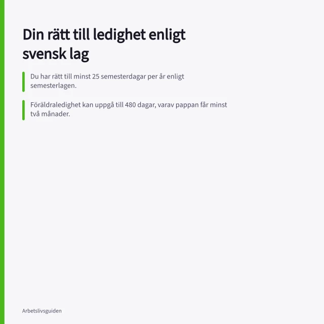 Din rätt till ledighet enligt svensk lag: Du har rätt till minst 25 semesterdagar per år enligt semesterlagen.; Föräldraledighet kan uppgå till 480 dagar, varav pappan får minst två månader.; Kollektivavtal kan ge mer ledighet än lagen, men aldrig mindre än minimireglerna. När har du rätt till ledighet enligt lag och avtal?